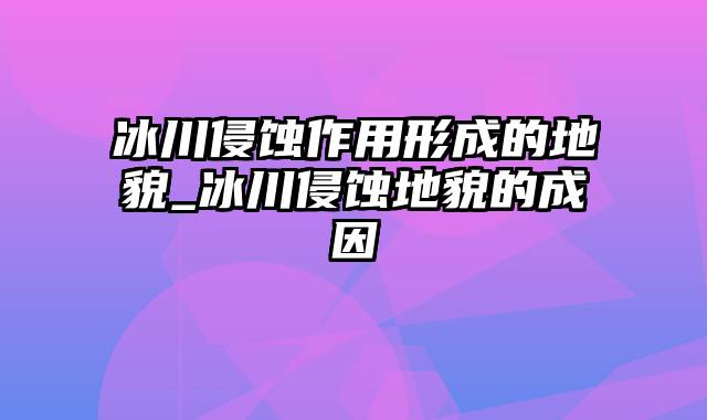 冰川侵蚀作用形成的地貌_冰川侵蚀地貌的成因