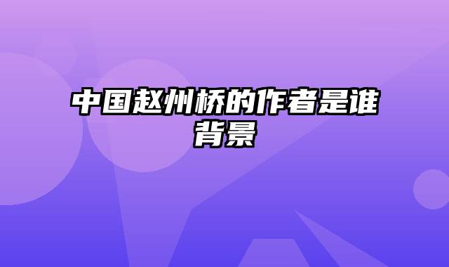中国赵州桥的作者是谁背景