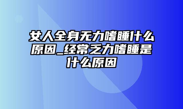 女人全身无力嗜睡什么原因_经常乏力嗜睡是什么原因