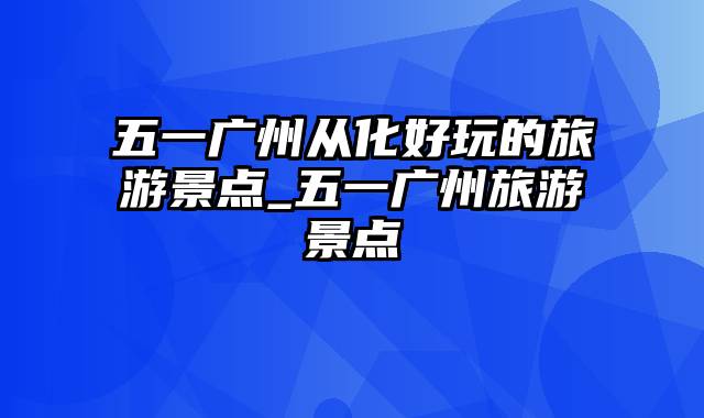 五一广州从化好玩的旅游景点_五一广州旅游景点