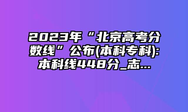 2023年“北京高考分数线”公布(本科专科):本科线448分_志...