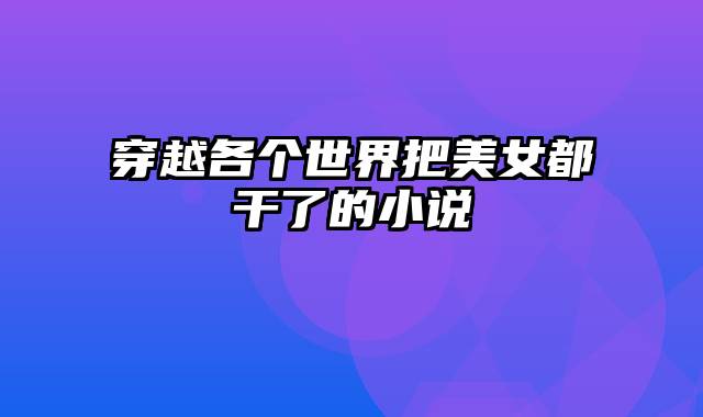 穿越各个世界把美女都干了的小说