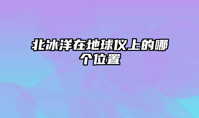 北冰洋在地球仪上的哪个位置