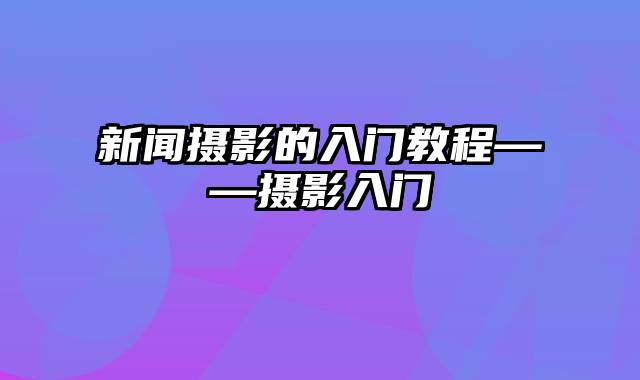 新闻摄影的入门教程——摄影入门
