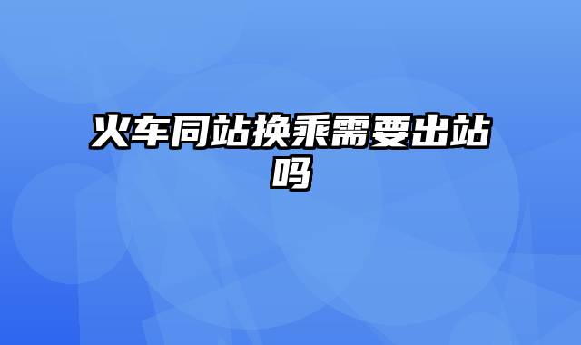 火车同站换乘需要出站吗