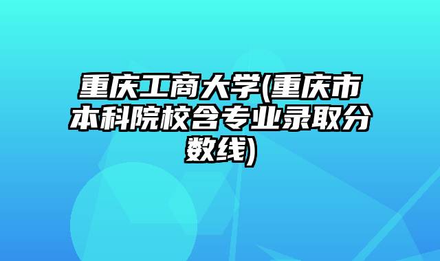 重庆工商大学(重庆市本科院校含专业录取分数线)