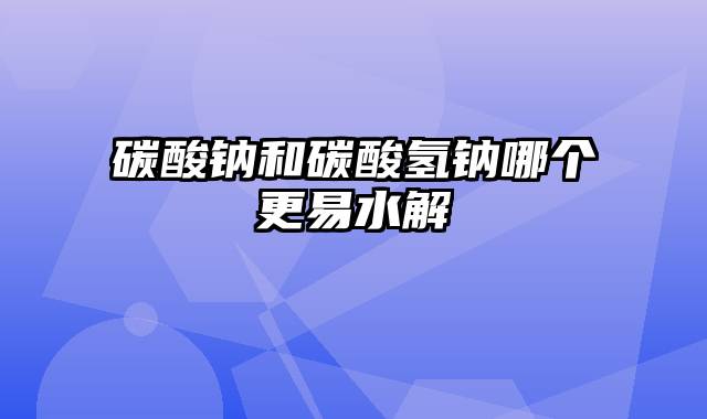 碳酸钠和碳酸氢钠哪个更易水解