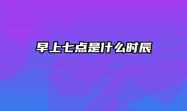 早上七点是什么时辰