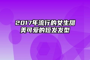 2017年流行的女生甜美可爱的短发发型